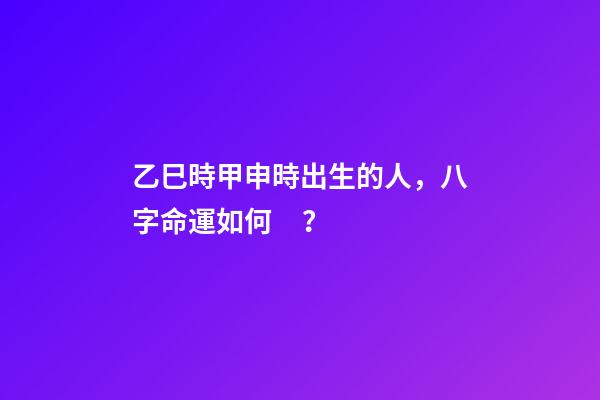 乙巳時甲申時出生的人，八字命運如何？